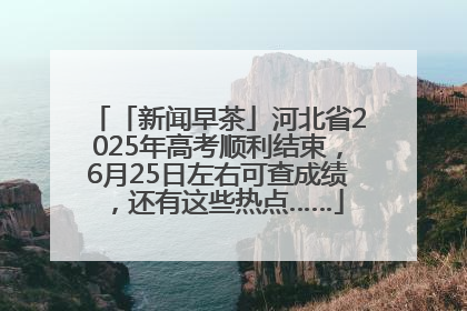 「新闻早茶」河北省2025年高考顺利结束，6月25日左右可查成绩，还有这些热点……