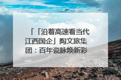 「沿着高速看当代江西国企」陶文旅集团：百年瓷脉焕新彩 文旅融合谱华章