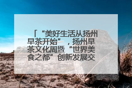 “美好生活从扬州早茶开始”，扬州早茶文化周暨“世界美食之都”创新发展交流活动启幕