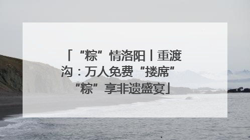 “粽”情洛阳丨重渡沟：万人免费“搂席” “粽”享非遗盛宴