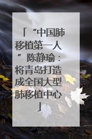 “中国肺移植第一人”陈静瑜：将青岛打造成全国大型肺移植中心
