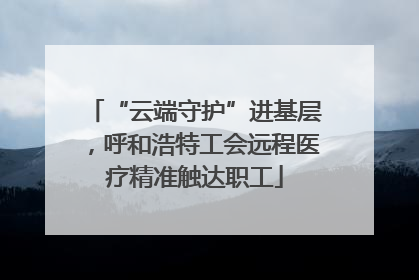 “云端守护”进基层，呼和浩特工会远程医疗精准触达职工