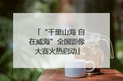 “千里山海 自在威海”全国影像大赛火热启动