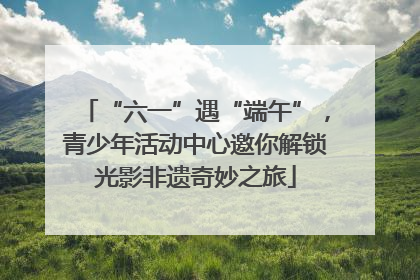 “六一”遇“端午”，青少年活动中心邀你解锁光影非遗奇妙之旅