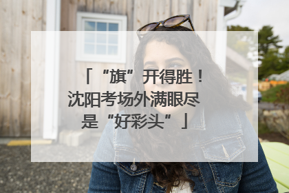 “旗”开得胜！沈阳考场外满眼尽是“好彩头”