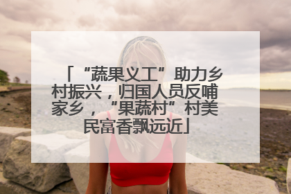 “蔬果义工”助力乡村振兴，归国人员反哺家乡，“果蔬村”村美民富香飘远近