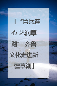 “鲁兵连心 艺润草湖” 齐鲁文化走进新疆草湖