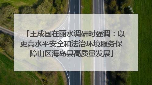 王成国在丽水调研时强调：以更高水平安全和法治环境服务保障山区海岛县高质量发展
