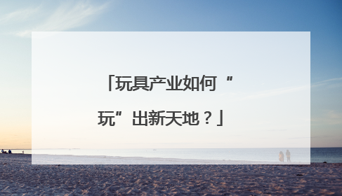 玩具产业如何“玩”出新天地？