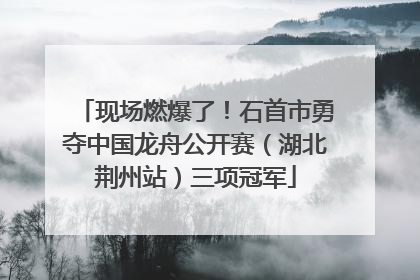 现场燃爆了！石首市勇夺中国龙舟公开赛（湖北荆州站）三项冠军