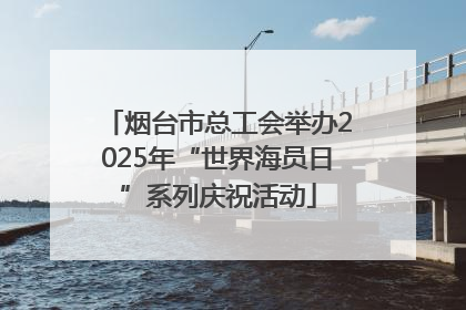烟台市总工会举办2025年“世界海员日”系列庆祝活动