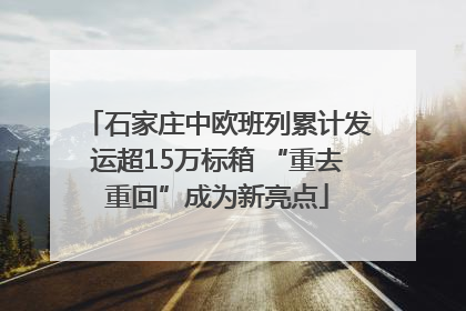 石家庄中欧班列累计发运超15万标箱 “重去重回”成为新亮点