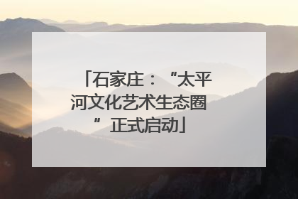 石家庄：“太平河文化艺术生态圈”正式启动
