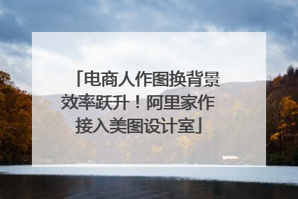 电商人作图换背景效率跃升！阿里家作接入美图设计室