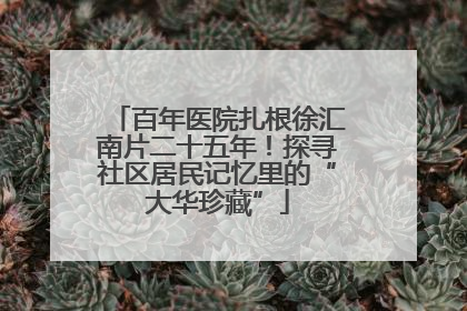 百年医院扎根徐汇南片二十五年！探寻社区居民记忆里的“大华珍藏”
