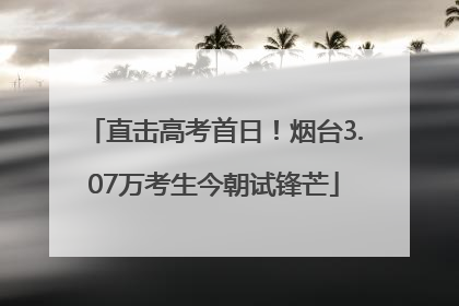 直击高考首日！烟台3.07万考生今朝试锋芒