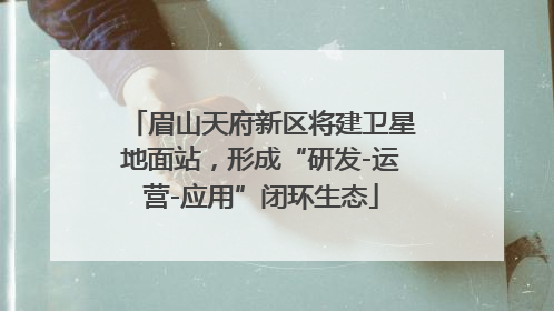 眉山天府新区将建卫星地面站，形成“研发-运营-应用”闭环生态