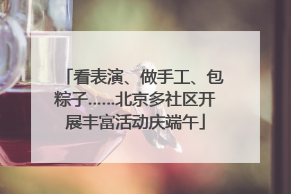 看表演、做手工、包粽子……北京多社区开展丰富活动庆端午