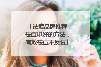 祛痘品牌推荐，祛痘印好的方法，有效祛痘不反复