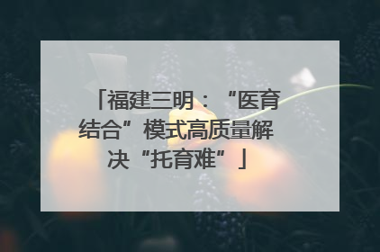 福建三明：“医育结合”模式高质量解决“托育难”