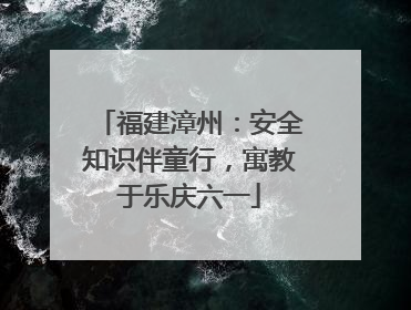 福建漳州：安全知识伴童行，寓教于乐庆六一