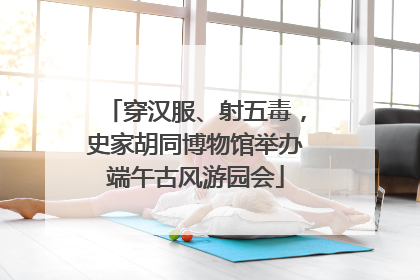 穿汉服、射五毒，史家胡同博物馆举办端午古风游园会