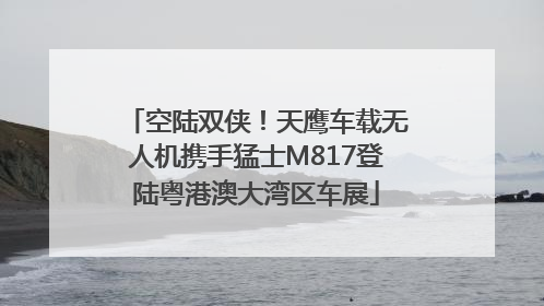 空陆双侠！天鹰车载无人机携手猛士M817登陆粤港澳大湾区车展