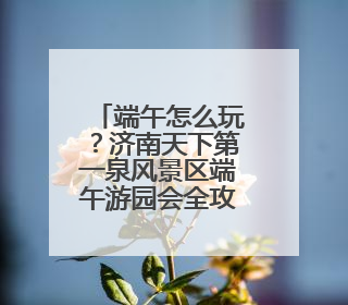 端午怎么玩？济南天下第一泉风景区端午游园会全攻略来了