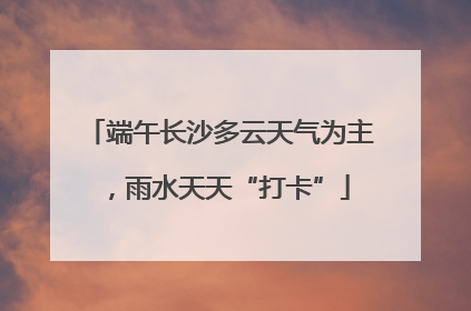 端午长沙多云天气为主，雨水天天“打卡”