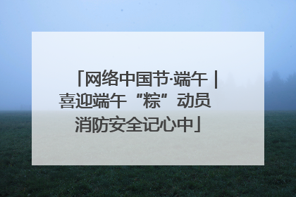 网络中国节·端午｜喜迎端午“粽”动员 消防安全记心中
