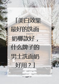 美白效果最好的洗面奶哪款好，什么牌子的男士洗面奶好用？
