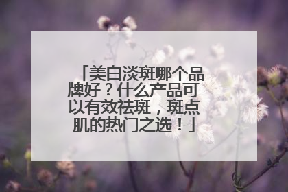 美白淡斑哪个品牌好？什么产品可以有效祛斑，斑点肌的热门之选！