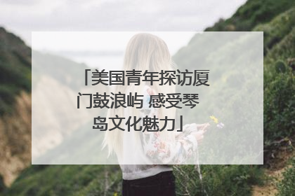 美国青年探访厦门鼓浪屿 感受琴岛文化魅力