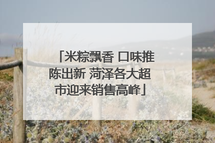 米粽飘香 口味推陈出新 菏泽各大超市迎来销售高峰