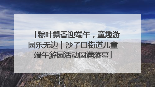 粽叶飘香迎端午，童趣游园乐无边｜沙子口街道儿童端午游园活动圆满落幕