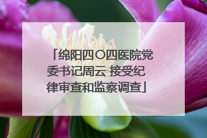 绵阳四〇四医院党委书记周云 接受纪律审查和监察调查