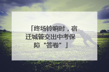 终场铃响时，宿迁城管交出中考保障“答卷”