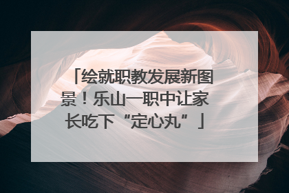 绘就职教发展新图景！乐山一职中让家长吃下“定心丸”