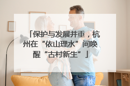 保护与发展并重，杭州在“依山理水”间唤醒“古村新生”