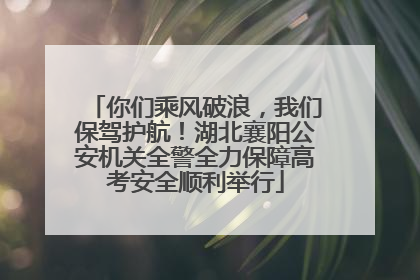 你们乘风破浪，我们保驾护航！湖北襄阳公安机关全警全力保障高考安全顺利举行