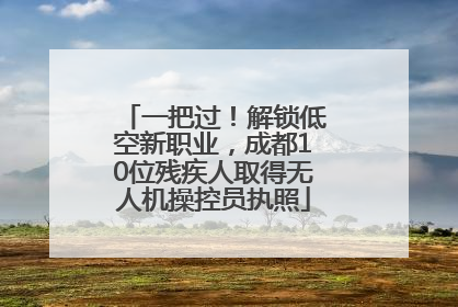 一把过！解锁低空新职业，成都10位残疾人取得无人机操控员执照