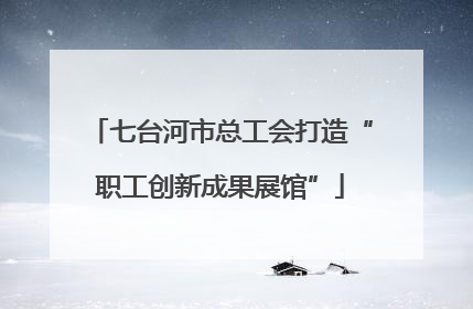 七台河市总工会打造“职工创新成果展馆”