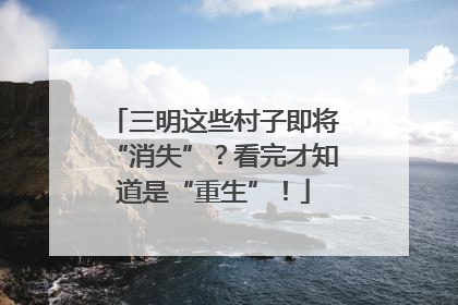 三明这些村子即将“消失”？看完才知道是“重生”！
