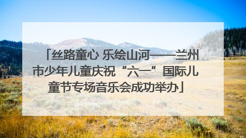 丝路童心 乐绘山河——兰州市少年儿童庆祝“六一”国际儿童节专场音乐会成功举办