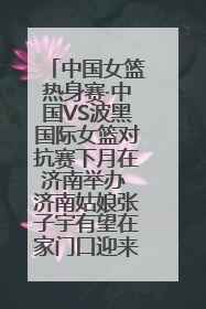 中国女篮热身赛·中国VS波黑国际女篮对抗赛下月在济南举办 济南姑娘张子宇有望在家门口迎来国家队首秀