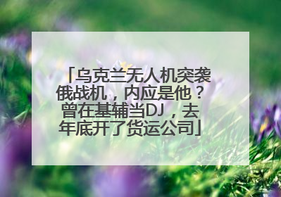 乌克兰无人机突袭俄战机,内应是他?曾在基辅当DJ,去年底开了货运公司
