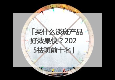买什么淡斑产品好效果快？2025祛斑前十名
