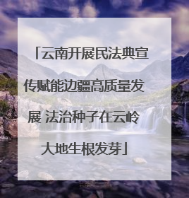 云南开展民法典宣传赋能边疆高质量发展 法治种子在云岭大地生根发芽