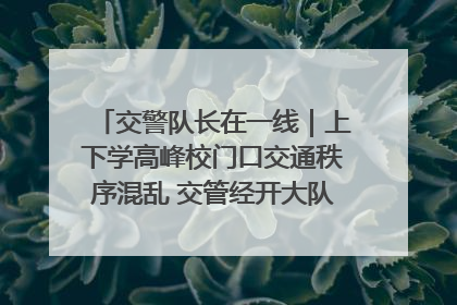 交警队长在一线｜上下学高峰校门口交通秩序混乱 交管经开大队多举措进行整治
