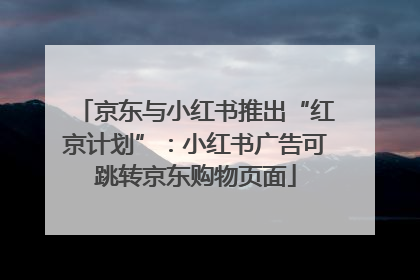 京东与小红书推出“红京计划”：小红书广告可跳转京东购物页面